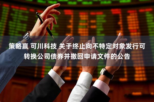 策略赢 可川科技 关于终止向不特定对象发行可转换公司债券并撤回申请文件的公告