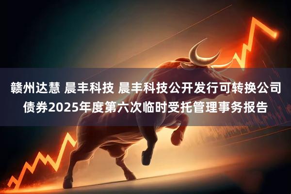 赣州达慧 晨丰科技 晨丰科技公开发行可转换公司债券2025年度第六次临时受托管理事务报告