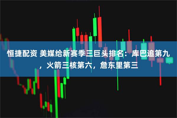 恒捷配资 美媒给新赛季三巨头排名：库巴追第九，火箭三核第六，詹东里第三