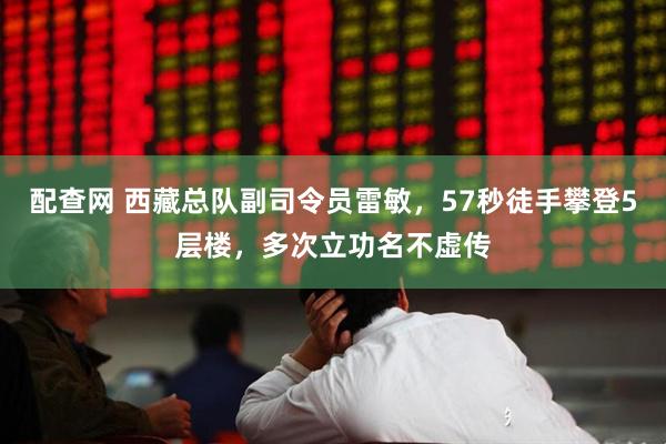 配查网 西藏总队副司令员雷敏，57秒徒手攀登5层楼，多次立功名不虚传