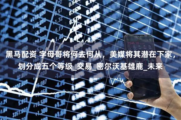 黑马配资 字母哥将何去何从，美媒将其潜在下家，划分成五个等级_交易_密尔沃基雄鹿_未来