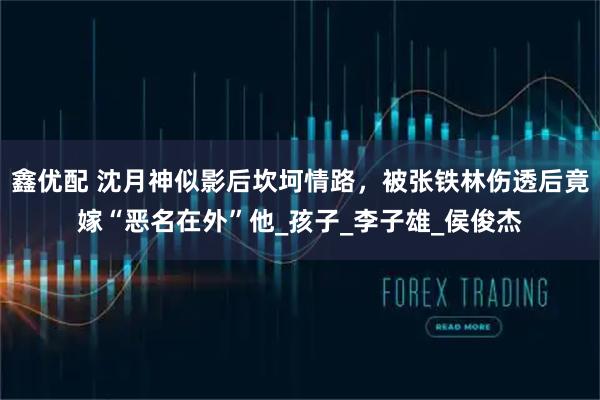 鑫优配 沈月神似影后坎坷情路，被张铁林伤透后竟嫁“恶名在外”他_孩子_李子雄_侯俊杰