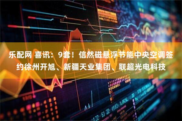 乐配网 喜讯：9套！信然磁悬浮节能中央空调签约徐州开旭、新疆天业集团、联超光电科技