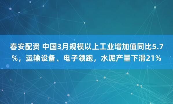 春安配资 中国3月规模以上工业增加值同比5.7%，运输设备、电子领跑，水泥产量下滑21%