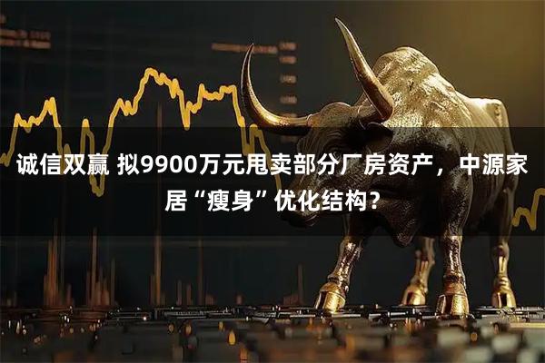诚信双赢 拟9900万元甩卖部分厂房资产，中源家居“瘦身”优化结构？