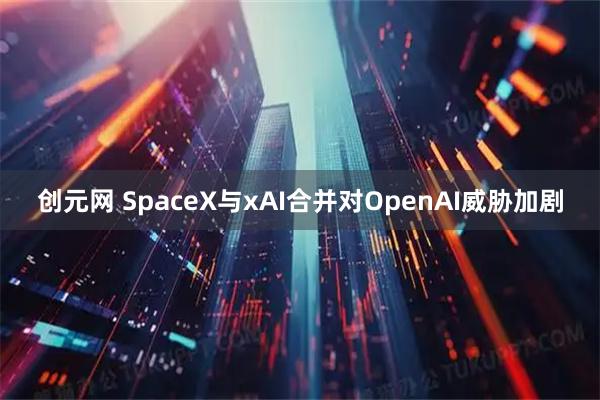 创元网 SpaceX与xAI合并对OpenAI威胁加剧