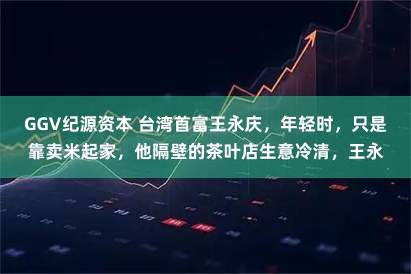 GGV纪源资本 台湾首富王永庆，年轻时，只是靠卖米起家，他隔壁的茶叶店生意冷清，王永