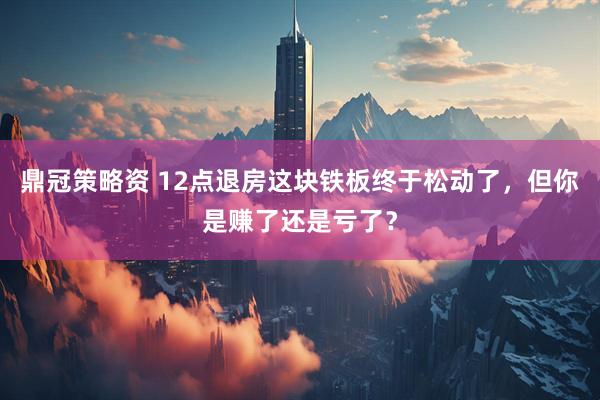 鼎冠策略资 12点退房这块铁板终于松动了，但你是赚了还是亏了？