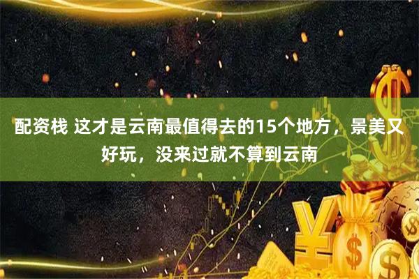 配资栈 这才是云南最值得去的15个地方，景美又好玩，没来过就不算到云南